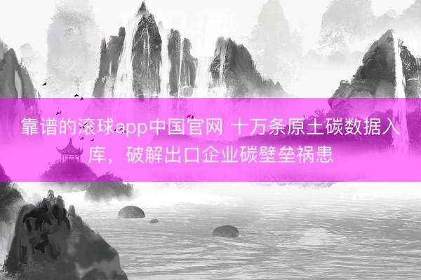 靠谱的滚球app中国官网 十万条原土碳数据入库，破解出口企业碳壁垒祸患